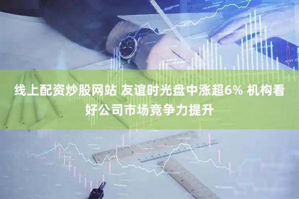 线上配资炒股网站 友谊时光盘中涨超6% 机构看好公司市场竞争力提升