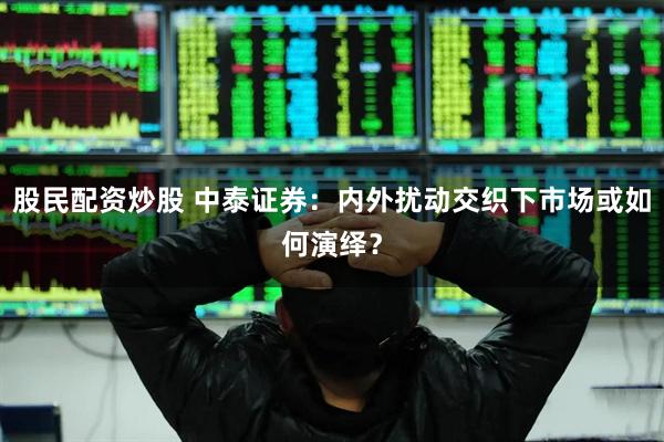 股民配资炒股 中泰证券：内外扰动交织下市场或如何演绎？