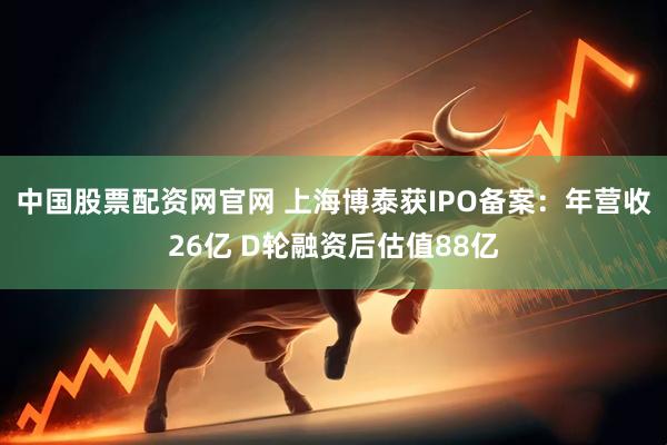 中国股票配资网官网 上海博泰获IPO备案：年营收26亿 D轮融资后估值88亿