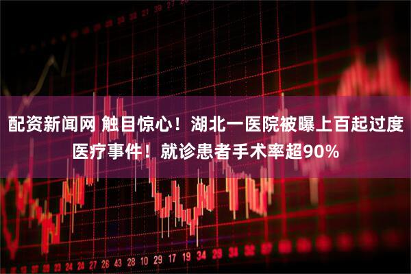 配资新闻网 触目惊心!湖北一医院被曝上百起过度医疗事件!就诊患者手术率超90%