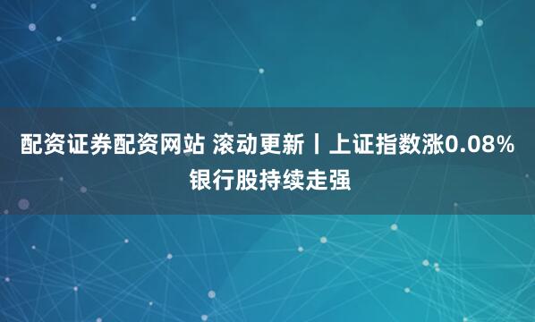 配资证券配资网站 滚动更新丨上证指数涨0.08% 银行股持续走强
