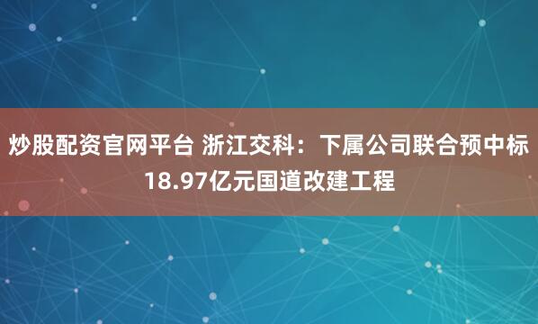 炒股配资官网平台 浙江交科：下属公司联合预中标18.97亿元国道改建工程