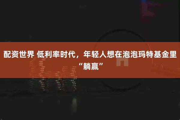 配资世界 低利率时代，年轻人想在泡泡玛特基金里“躺赢”