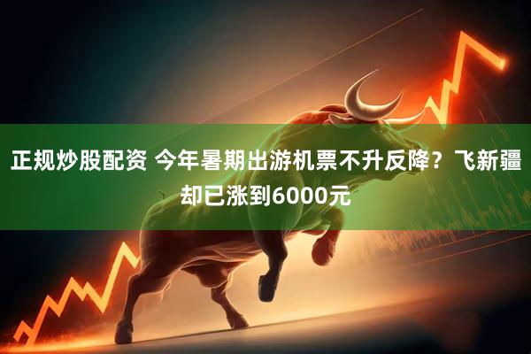 正规炒股配资 今年暑期出游机票不升反降？飞新疆却已涨到6000元