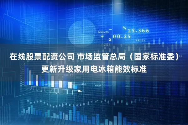 在线股票配资公司 市场监管总局（国家标准委）更新升级家用电冰箱能效标准
