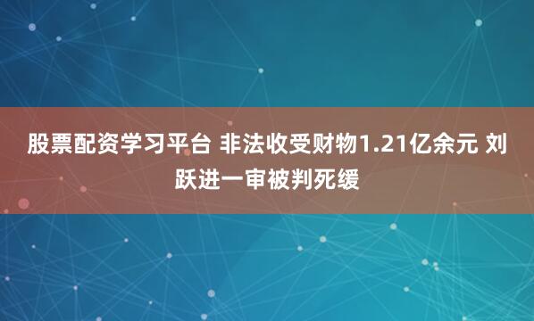股票配资学习平台 非法收受财物1.21亿余元 刘跃进一审被判死缓