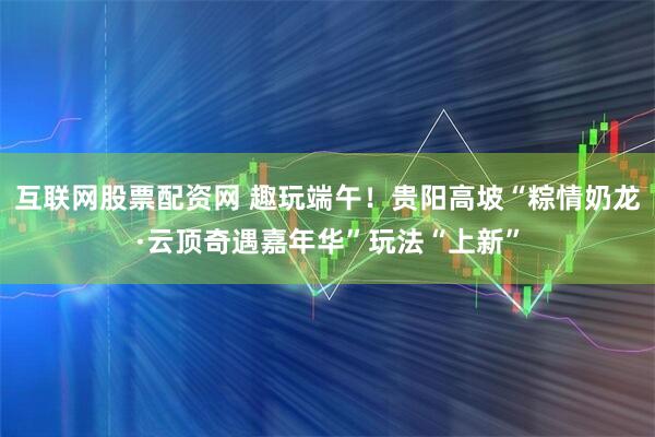 互联网股票配资网 趣玩端午！贵阳高坡“粽情奶龙·云顶奇遇嘉年华”玩法“上新”
