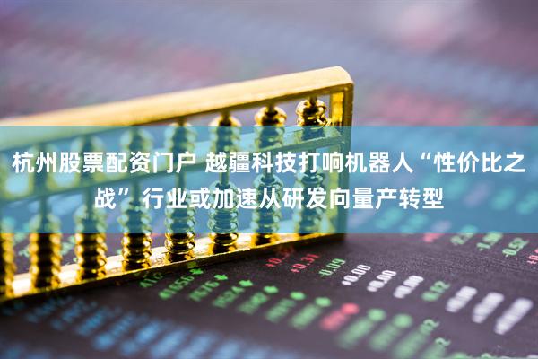 杭州股票配资门户 越疆科技打响机器人“性价比之战” 行业或加速从研发向量产转型
