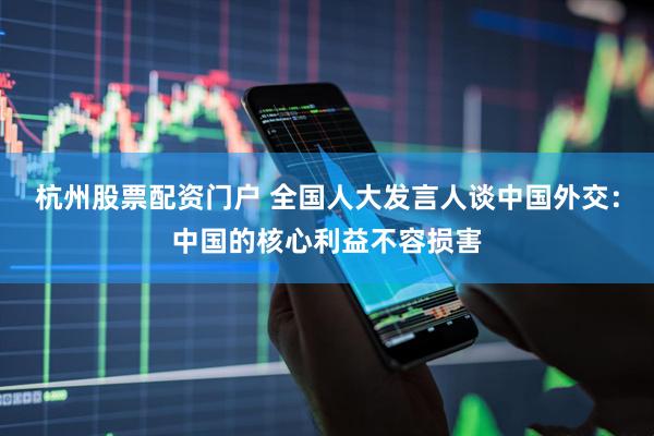 杭州股票配资门户 全国人大发言人谈中国外交：中国的核心利益不容损害