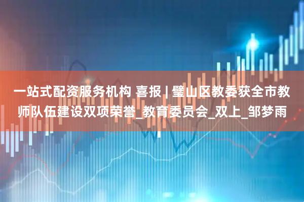 一站式配资服务机构 喜报 | 璧山区教委获全市教师队伍建设双项荣誉_教育委员会_双上_邹梦雨