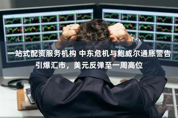 一站式配资服务机构 中东危机与鲍威尔通胀警告引爆汇市，美元反弹至一周高位