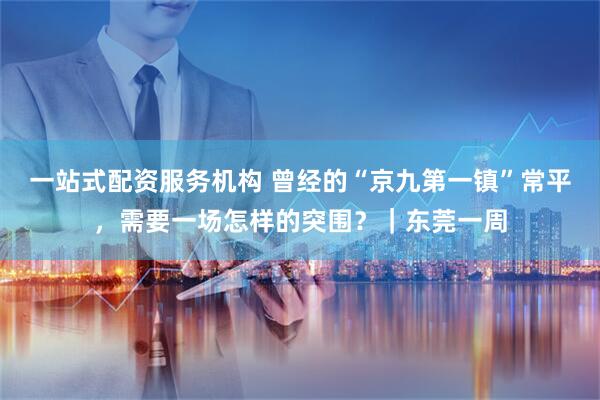一站式配资服务机构 曾经的“京九第一镇”常平，需要一场怎样的突围？｜东莞一周