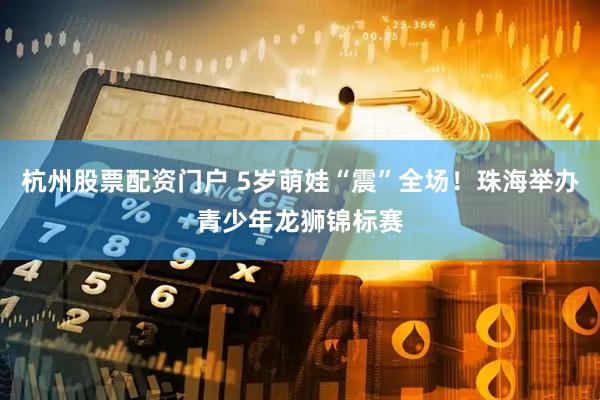 杭州股票配资门户 5岁萌娃“震”全场！珠海举办青少年龙狮锦标赛