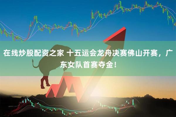 在线炒股配资之家 十五运会龙舟决赛佛山开赛，广东女队首赛夺金！