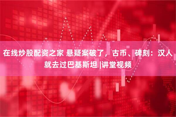 在线炒股配资之家 悬疑案破了，古币、碑刻：汉人就去过巴基斯坦 |讲堂视频