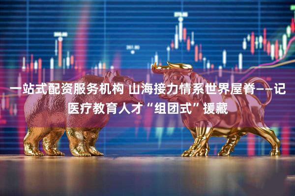 一站式配资服务机构 山海接力情系世界屋脊——记医疗教育人才“组团式”援藏