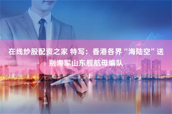 在线炒股配资之家 特写：香港各界“海陆空”送别海军山东舰航母编队