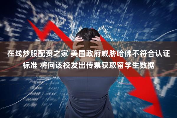 在线炒股配资之家 美国政府威胁哈佛不符合认证标准 将向该校发出传票获取留学生数据