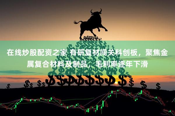 在线炒股配资之家 有研复材闯关科创板，聚焦金属复合材料及制品，毛利率逐年下滑