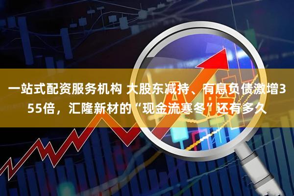 一站式配资服务机构 大股东减持、有息负债激增355倍，汇隆新材的“现金流寒冬”还有多久