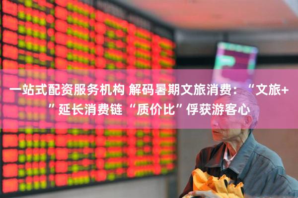 一站式配资服务机构 解码暑期文旅消费：“文旅+”延长消费链 “质价比”俘获游客心