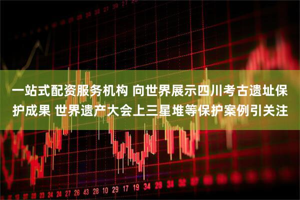 一站式配资服务机构 向世界展示四川考古遗址保护成果 世界遗产大会上三星堆等保护案例引关注