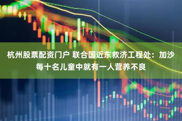 杭州股票配资门户 联合国近东救济工程处：加沙每十名儿童中就有一人营养不良