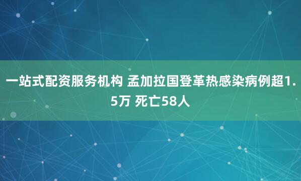 一站式配资服务机构 孟加拉国登革热感染病例超1.5万 死亡58人