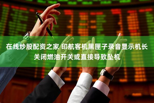 在线炒股配资之家 印航客机黑匣子录音显示机长关闭燃油开关或直接导致坠机