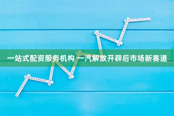 一站式配资服务机构 一汽解放开辟后市场新赛道