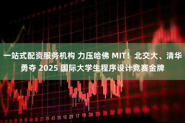 一站式配资服务机构 力压哈佛 MIT！北交大、清华勇夺 2025 国际大学生程序设计竞赛金牌