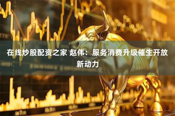 在线炒股配资之家 赵伟：服务消费升级催生开放新动力