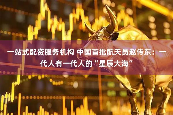 一站式配资服务机构 中国首批航天员赵传东：一代人有一代人的“星辰大海”