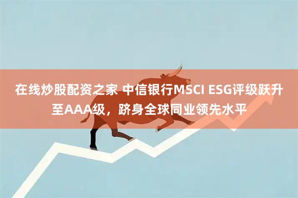 在线炒股配资之家 中信银行MSCI ESG评级跃升至AAA级，跻身全球同业领先水平