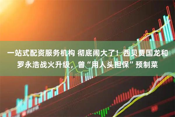 一站式配资服务机构 彻底闹大了！西贝贾国龙和罗永浩战火升级，曾“用人头担保”预制菜