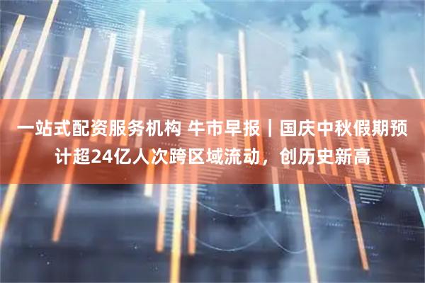 一站式配资服务机构 牛市早报｜国庆中秋假期预计超24亿人次跨区域流动，创历史新高