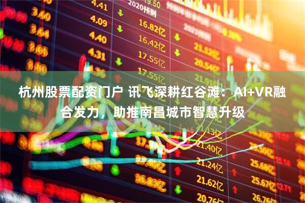 杭州股票配资门户 讯飞深耕红谷滩：AI+VR融合发力，助推南昌城市智慧升级