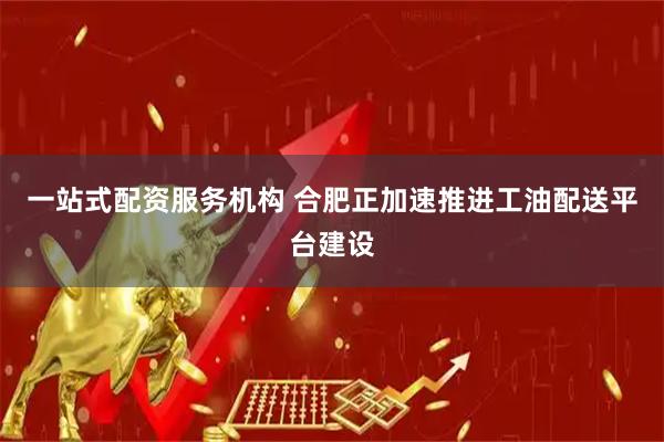 一站式配资服务机构 合肥正加速推进工油配送平台建设