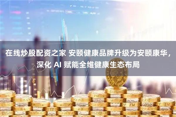 在线炒股配资之家 安颐健康品牌升级为安颐康华，深化 AI 赋能全维健康生态布局