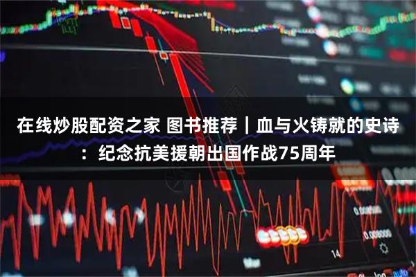 在线炒股配资之家 图书推荐|血与火铸就的史诗:纪念抗美援朝出国作战75周年