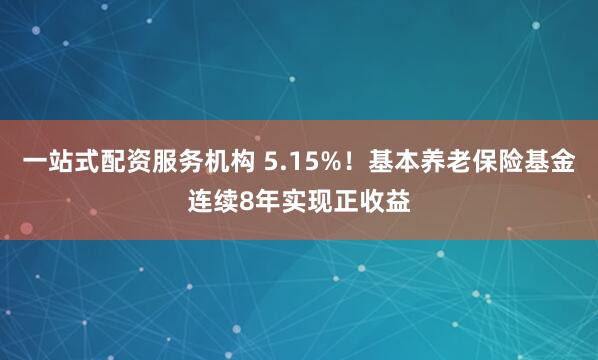 一站式配资服务机构 5.15%!基本养老保险基金连续8年实现正收益