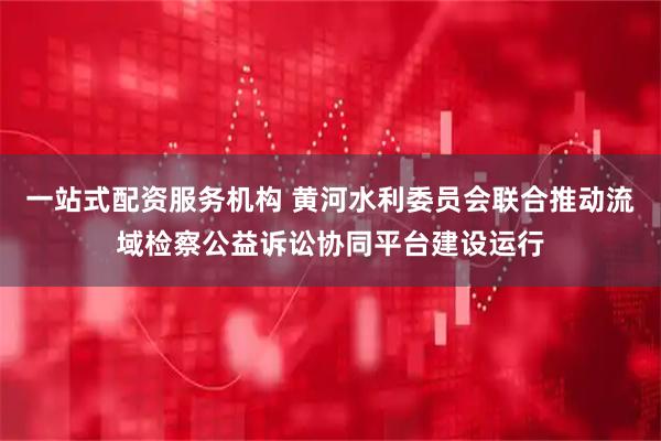 一站式配资服务机构 黄河水利委员会联合推动流域检察公益诉讼协同平台建设运行