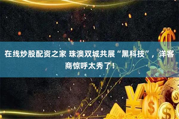在线炒股配资之家 珠澳双城共展“黑科技”，洋客商惊呼太秀了！