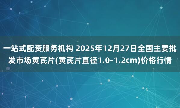 一站式配资服务机构 2025年12月27日全国主要批发市场黄芪片(黄芪片直径1.0-1.2cm)价格行情