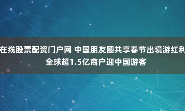 在线股票配资门户网 中国朋友圈共享春节出境游红利   全球超1.5亿商户迎中国游客