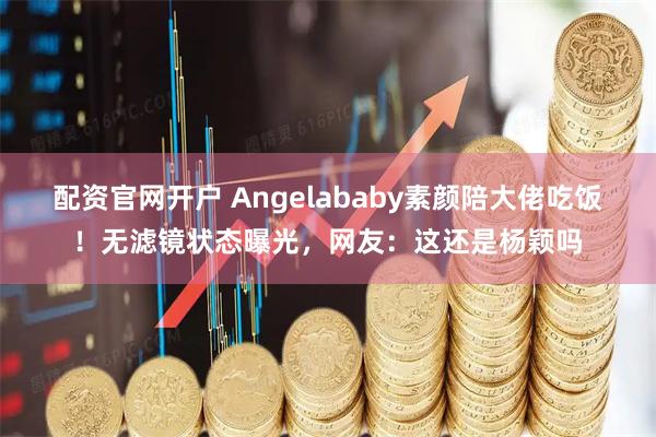 配资官网开户 Angelababy素颜陪大佬吃饭！无滤镜状态曝光，网友：这还是杨颖吗