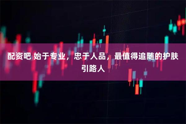 配资吧 始于专业，忠于人品，最值得追随的护肤引路人