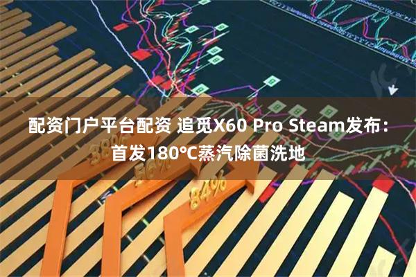 配资门户平台配资 追觅X60 Pro Steam发布：首发180℃蒸汽除菌洗地