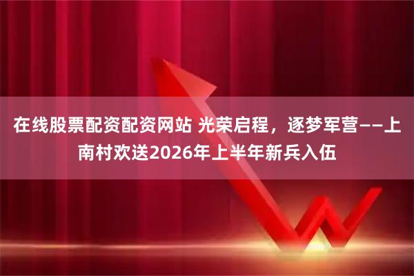 在线股票配资配资网站 光荣启程，逐梦军营——上南村欢送2026年上半年新兵入伍
