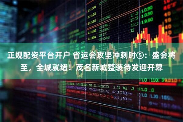 正规配资平台开户 省运会攻坚冲刺时⑤：盛会将至，全城就绪！茂名新城整装待发迎开幕